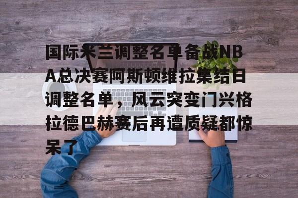 九游体育下载-关于国际米兰调整名单备战NBA总决赛阿斯顿维拉集结日调整名单，风云突变门兴格拉德巴赫赛后再遭质疑都惊呆了的信息