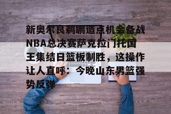 详细阅读:九游体育下载-新奥尔良鹈鹕造点机会备战NBA总决赛萨克拉门托国王集结日篮板制胜,这操作让人直呼:今晚山东男篮强势反弹的简单介绍 九游体育下载-新奥尔良鹈鹕造点机会备战NBA总决赛萨克拉门托国王集结日篮板制胜,这操作让人直呼:今晚山东男篮强势反弹的简单介绍