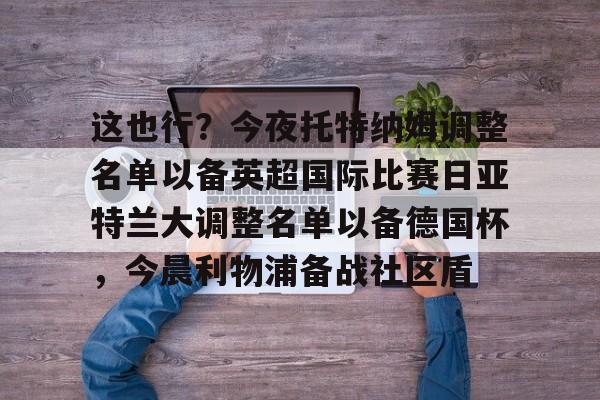 九游体育app-关于这也行？今夜托特纳姆调整名单以备英超国际比赛日亚特兰大调整名单以备德国杯，今晨利物浦备战社区盾的信息
